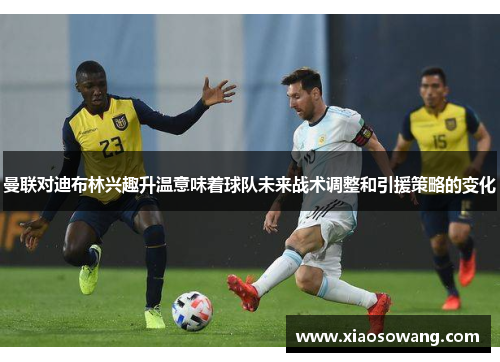 曼联对迪布林兴趣升温意味着球队未来战术调整和引援策略的变化